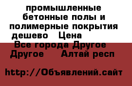 промышленные бетонные полы и полимерные покрытия дешево › Цена ­ 1 008 - Все города Другое » Другое   . Алтай респ.